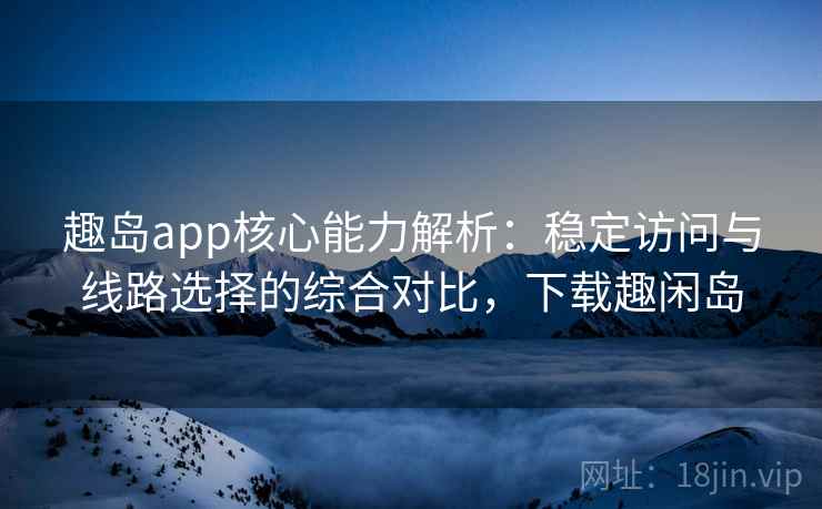 趣岛app核心能力解析：稳定访问与线路选择的综合对比，下载趣闲岛