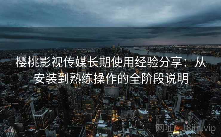 樱桃影视传媒长期使用经验分享：从安装到熟练操作的全阶段说明