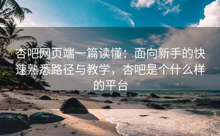 杏吧网页端一篇读懂：面向新手的快速熟悉路径与教学，杏吧是个什么样的平台