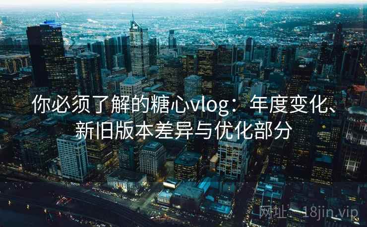 你必须了解的糖心vlog：年度变化、新旧版本差异与优化部分