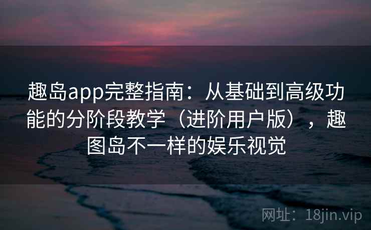 趣岛app完整指南：从基础到高级功能的分阶段教学（进阶用户版），趣图岛不一样的娱乐视觉