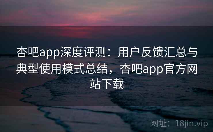 杏吧app深度评测：用户反馈汇总与典型使用模式总结，杏吧app官方网站下载
