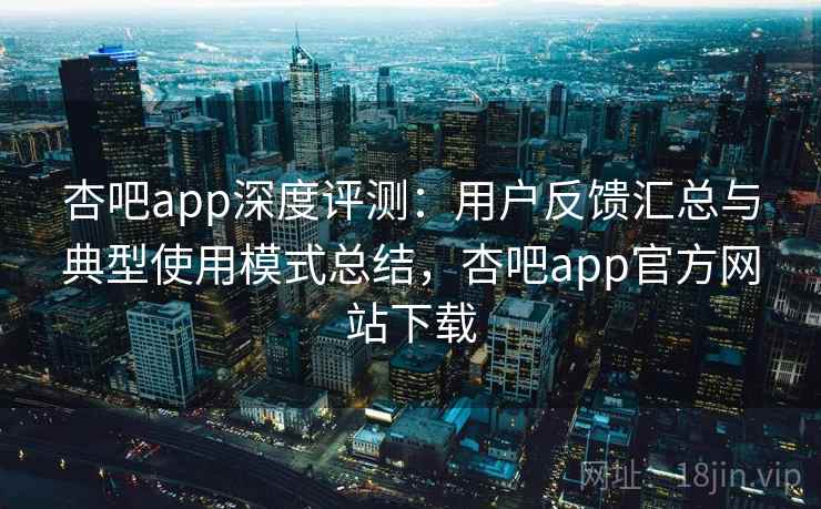 杏吧app深度评测：用户反馈汇总与典型使用模式总结，杏吧app官方网站下载