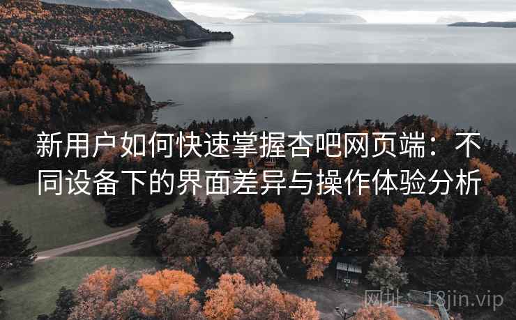 新用户如何快速掌握杏吧网页端：不同设备下的界面差异与操作体验分析
