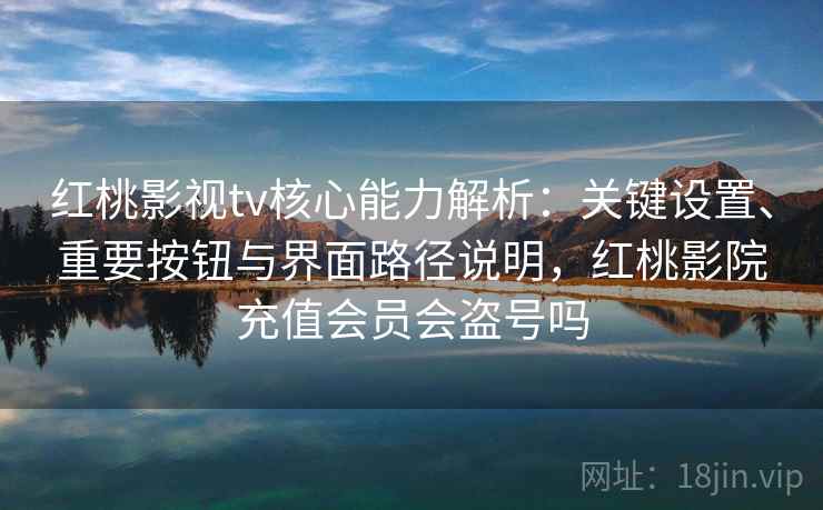 红桃影视tv核心能力解析：关键设置、重要按钮与界面路径说明，红桃影院充值会员会盗号吗