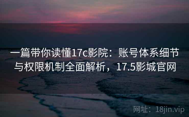 一篇带你读懂17c影院：账号体系细节与权限机制全面解析，17.5影城官网