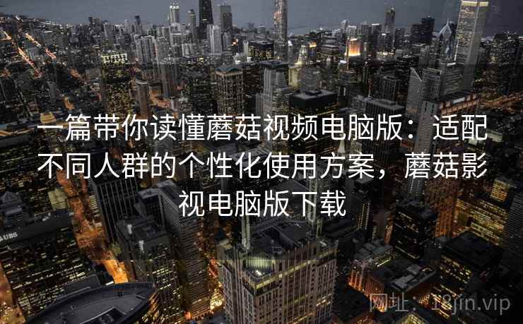 一篇带你读懂蘑菇视频电脑版：适配不同人群的个性化使用方案，蘑菇影视电脑版下载