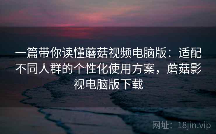 一篇带你读懂蘑菇视频电脑版：适配不同人群的个性化使用方案，蘑菇影视电脑版下载