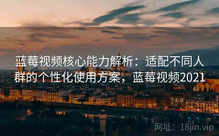 蓝莓视频核心能力解析：适配不同人群的个性化使用方案，蓝莓视频2021