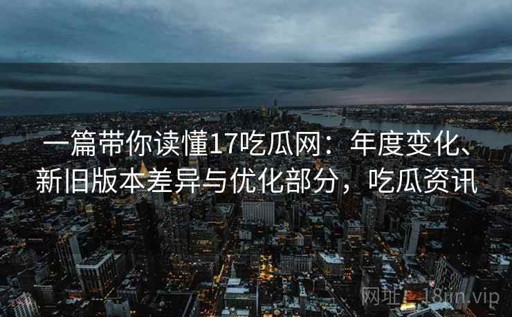 一篇带你读懂17吃瓜网：年度变化、新旧版本差异与优化部分，吃瓜资讯