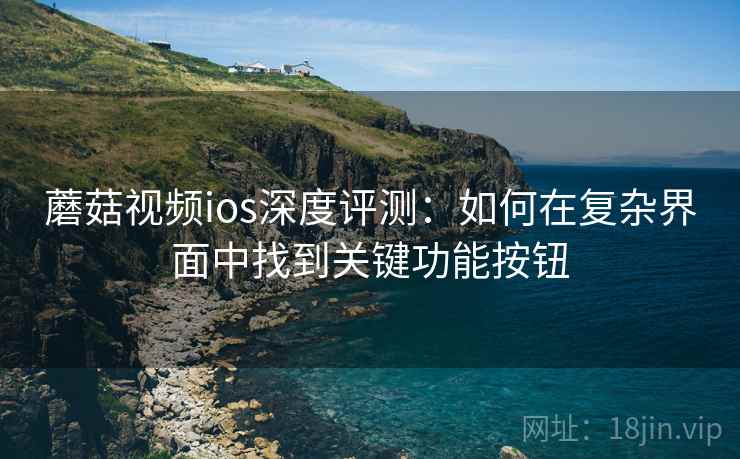 蘑菇视频ios深度评测：如何在复杂界面中找到关键功能按钮