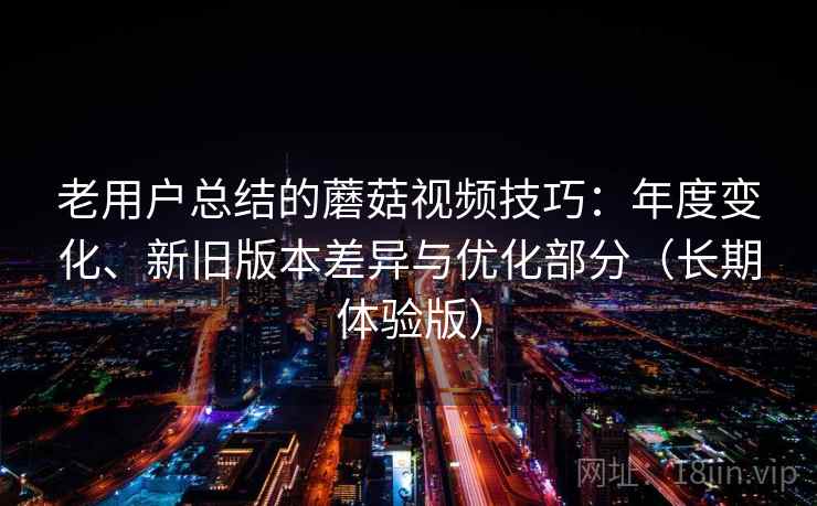 老用户总结的蘑菇视频技巧：年度变化、新旧版本差异与优化部分（长期体验版）