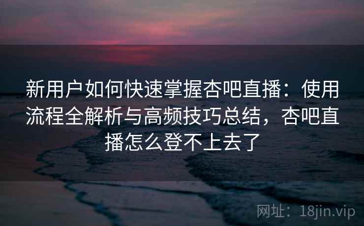 新用户如何快速掌握杏吧直播:使用流程全解析与高频技巧总结,杏吧直播怎么登不上去了 新用户如何快速掌握杏吧直播:使用流程全解析与高频技巧总结,杏吧直播怎么登不上去了