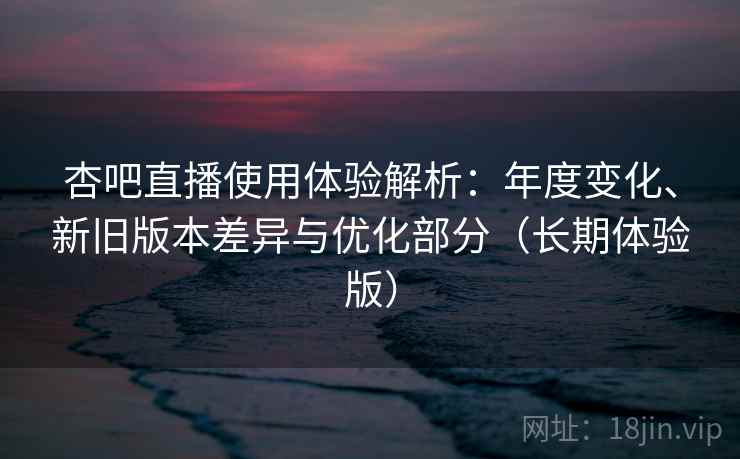 杏吧直播使用体验解析：年度变化、新旧版本差异与优化部分（长期体验版）