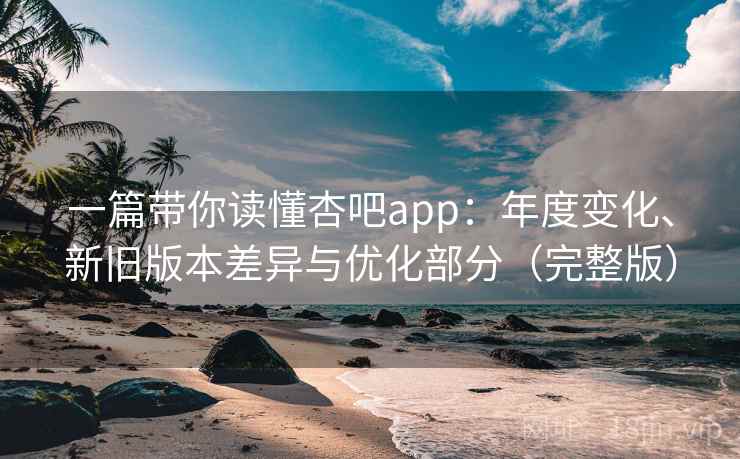 一篇带你读懂杏吧app：年度变化、新旧版本差异与优化部分（完整版）