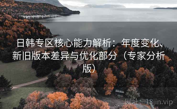 日韩专区核心能力解析：年度变化、新旧版本差异与优化部分（专家分析版）