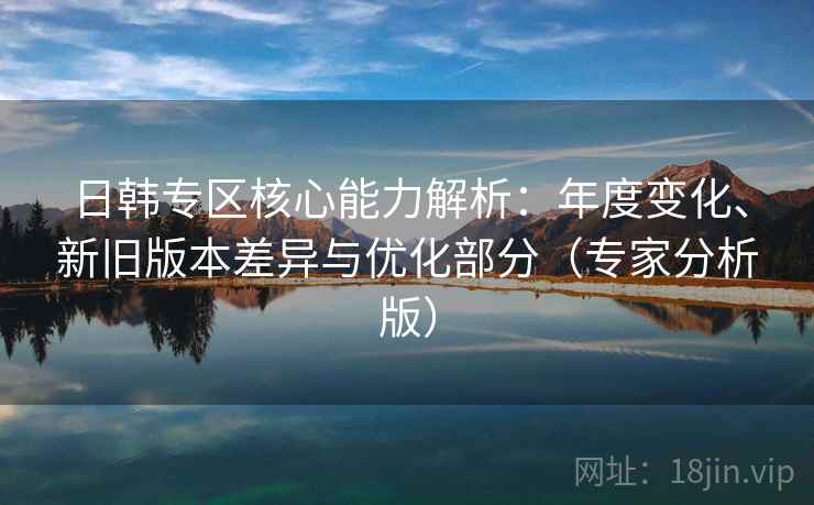 日韩专区核心能力解析:年度变化、新旧版本差异与优化部分(专家分析版) 日韩专区核心能力解析:年度变化、新旧版本差异与优化部分(专家分析版)