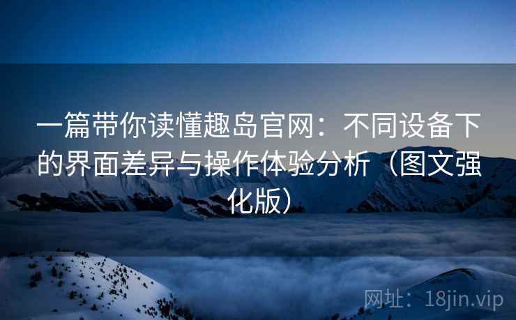 一篇带你读懂趣岛官网：不同设备下的界面差异与操作体验分析（图文强化版）