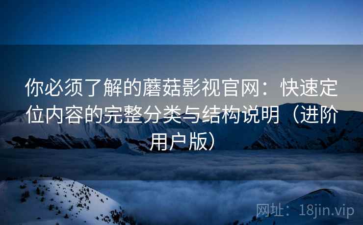 你必须了解的蘑菇影视官网：快速定位内容的完整分类与结构说明（进阶用户版）
