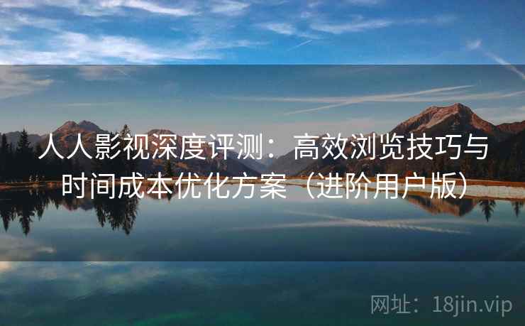 人人影视深度评测：高效浏览技巧与时间成本优化方案（进阶用户版）