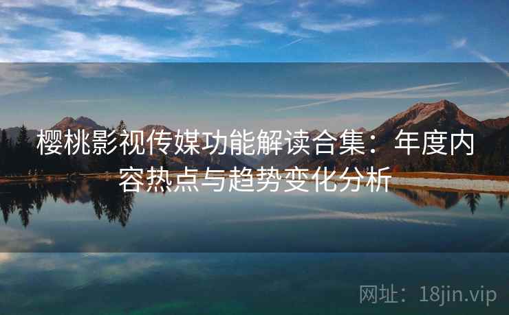 樱桃影视传媒功能解读合集：年度内容热点与趋势变化分析