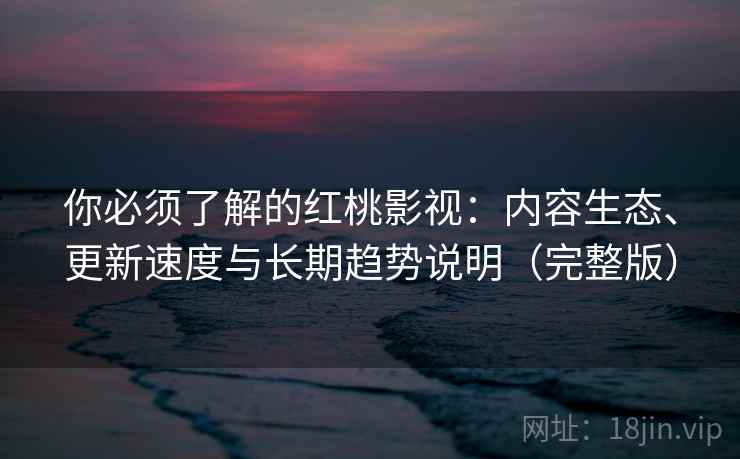 你必须了解的红桃影视：内容生态、更新速度与长期趋势说明（完整版）