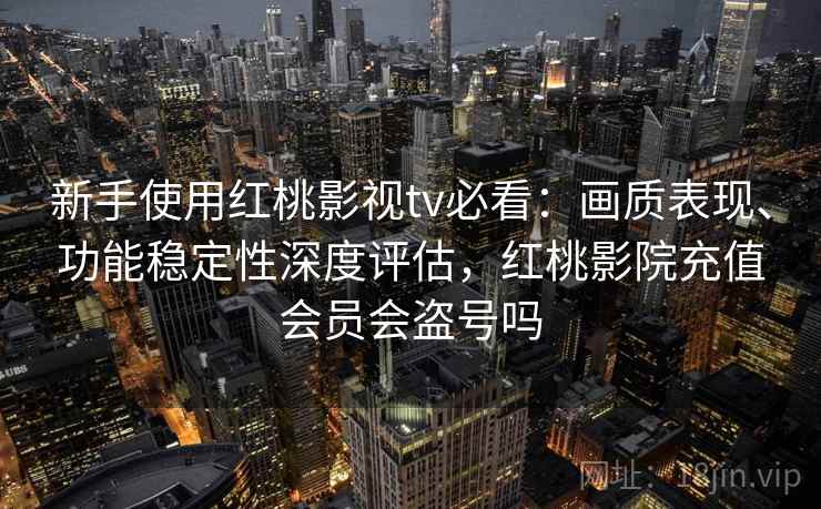 新手使用红桃影视tv必看：画质表现、功能稳定性深度评估，红桃影院充值会员会盗号吗