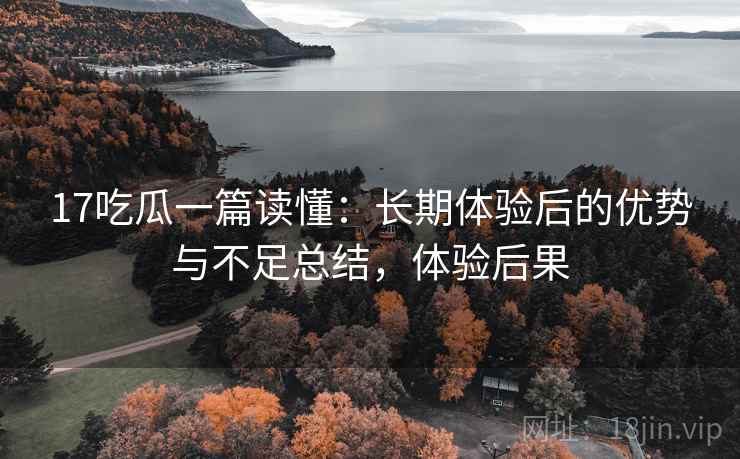 17吃瓜一篇读懂：长期体验后的优势与不足总结，体验后果