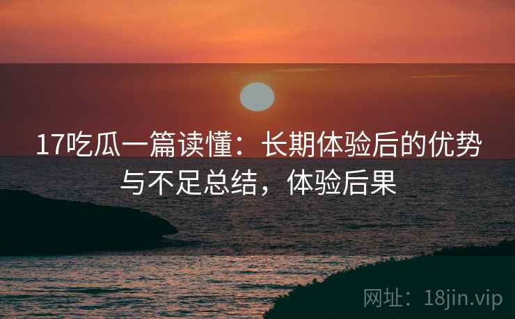 17吃瓜一篇读懂：长期体验后的优势与不足总结，体验后果