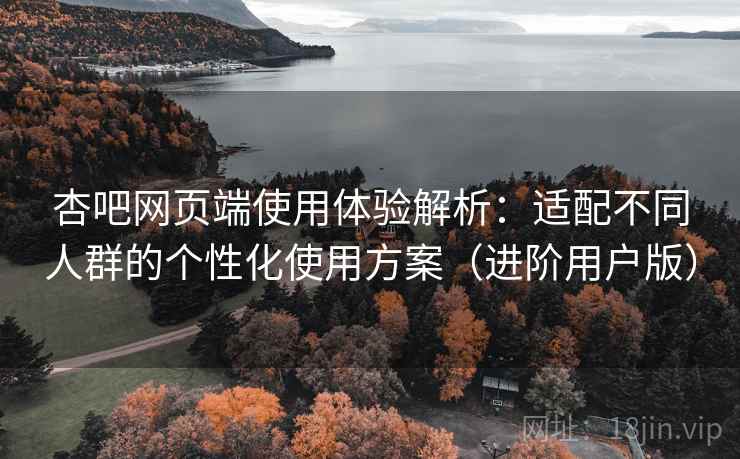 杏吧网页端使用体验解析：适配不同人群的个性化使用方案（进阶用户版）