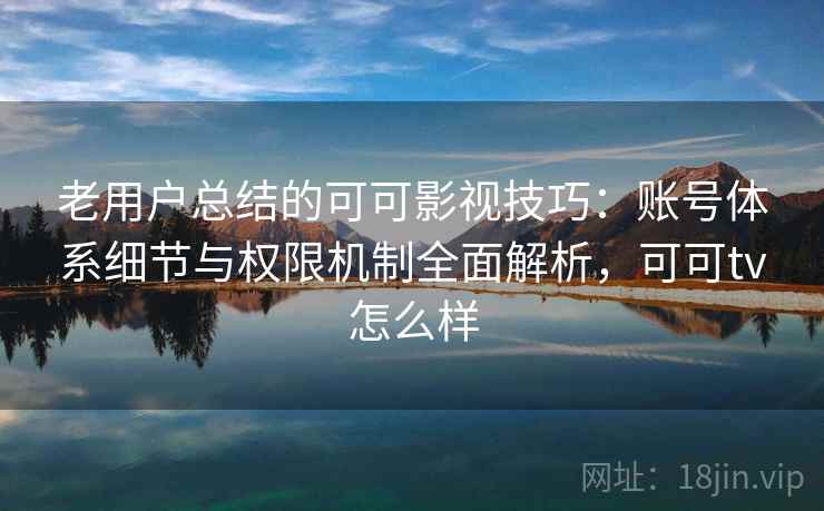 老用户总结的可可影视技巧：账号体系细节与权限机制全面解析，可可tv怎么样