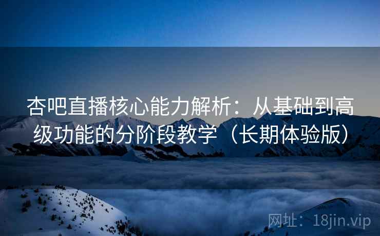 杏吧直播核心能力解析：从基础到高级功能的分阶段教学（长期体验版）