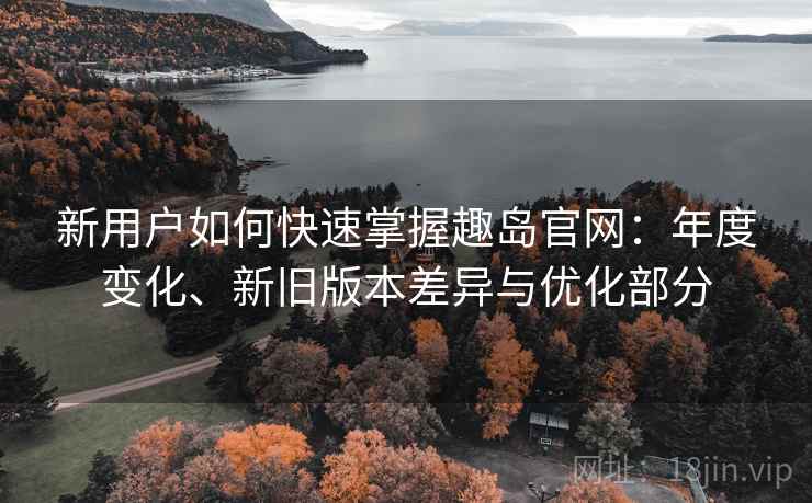 新用户如何快速掌握趣岛官网：年度变化、新旧版本差异与优化部分