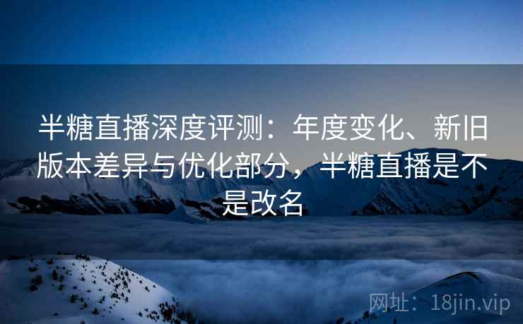 半糖直播深度评测:年度变化、新旧版本差异与优化部分,半糖直播是不是改名 半糖直播深度评测:年度变化、新旧版本差异与优化部分,半糖直播是不是改名