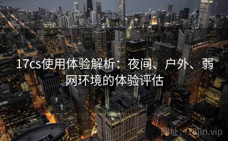 17cs使用体验解析：夜间、户外、弱网环境的体验评估
