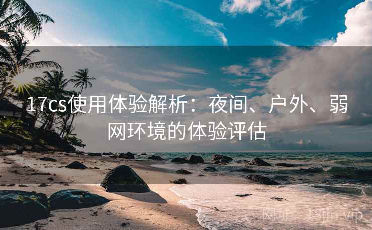 17cs使用体验解析:夜间、户外、弱网环境的体验评估 17cs使用体验解析:夜间、户外、弱网环境的体验评估