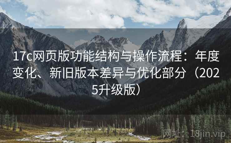 17c网页版功能结构与操作流程：年度变化、新旧版本差异与优化部分（2025升级版）
