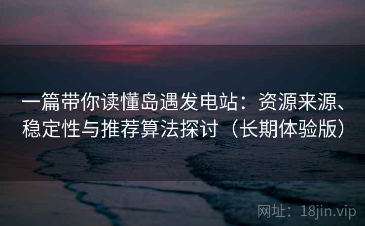 一篇带你读懂岛遇发电站：资源来源、稳定性与推荐算法探讨（长期体验版）