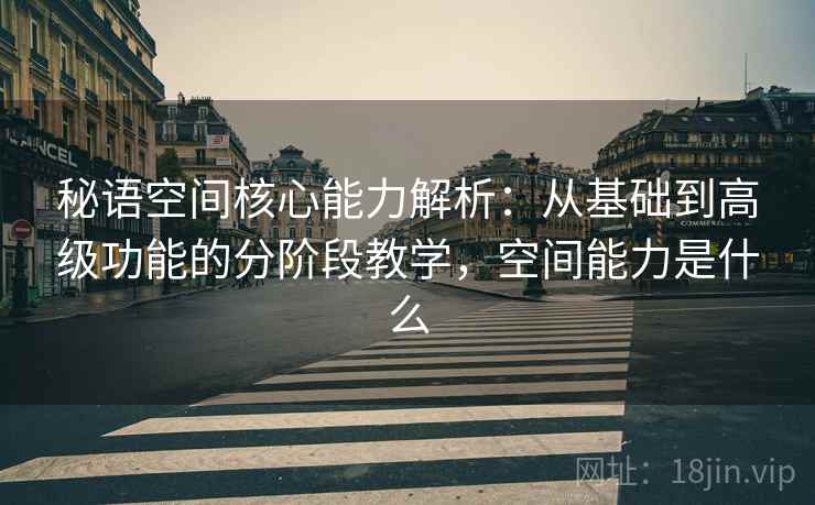 秘语空间核心能力解析:从基础到高级功能的分阶段教学,空间能力是什么 秘语空间核心能力解析:从基础到高级功能的分阶段教学,空间能力是什么