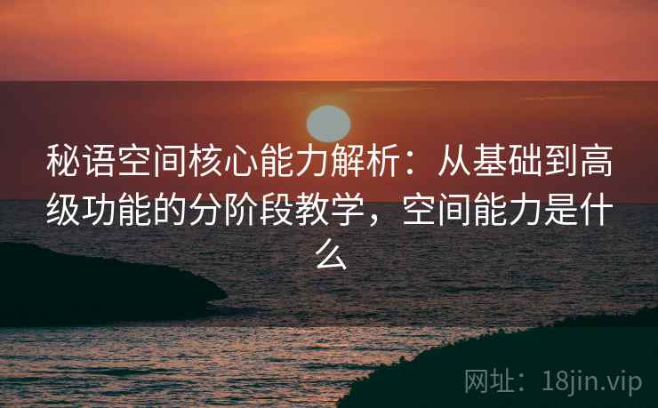秘语空间核心能力解析：从基础到高级功能的分阶段教学，空间能力是什么