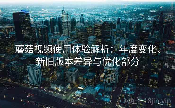 蘑菇视频使用体验解析:年度变化、新旧版本差异与优化部分 蘑菇视频使用体验解析:年度变化、新旧版本差异与优化部分