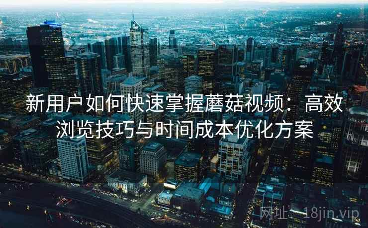 新用户如何快速掌握蘑菇视频:高效浏览技巧与时间成本优化方案 新用户如何快速掌握蘑菇视频:高效浏览技巧与时间成本优化方案