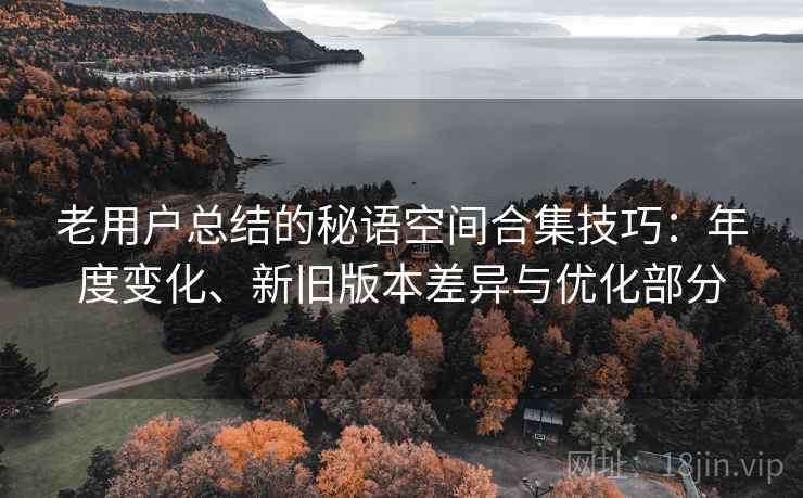 老用户总结的秘语空间合集技巧：年度变化、新旧版本差异与优化部分