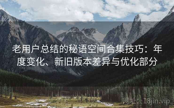 老用户总结的秘语空间合集技巧:年度变化、新旧版本差异与优化部分 老用户总结的秘语空间合集技巧:年度变化、新旧版本差异与优化部分