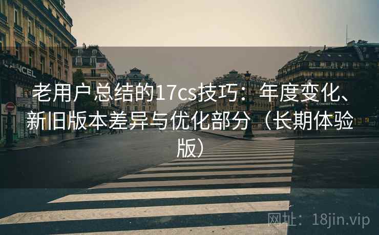 老用户总结的17cs技巧：年度变化、新旧版本差异与优化部分（长期体验版）