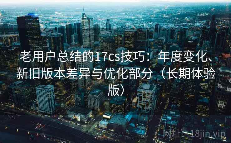 老用户总结的17cs技巧：年度变化、新旧版本差异与优化部分（长期体验版）
