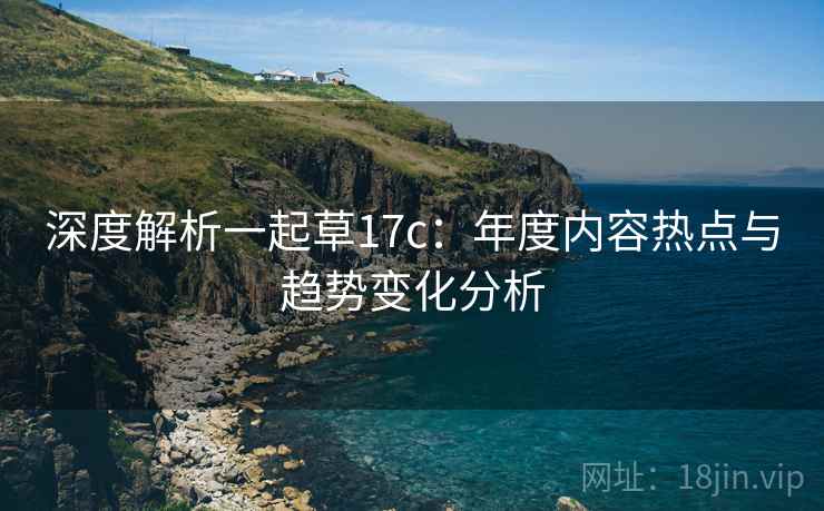 深度解析一起草17c:年度内容热点与趋势变化分析 深度解析一起草17c:年度内容热点与趋势变化分析