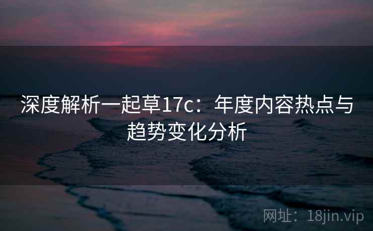 深度解析一起草17c：年度内容热点与趋势变化分析